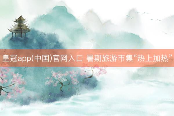 皇冠app(中国)官网入口 暑期旅游市集“热上加热”