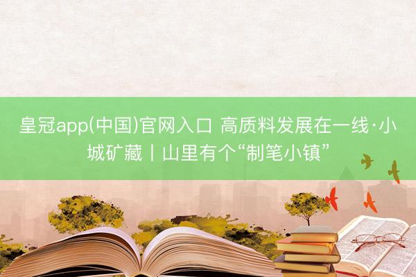 皇冠app(中国)官网入口 高质料发展在一线·小城矿藏丨山里有个“制笔小镇”