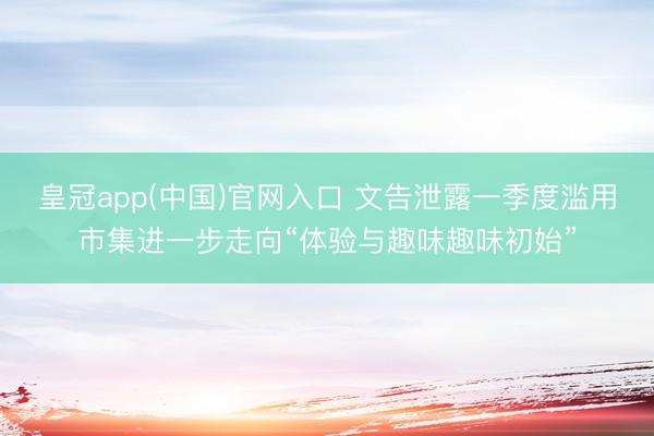 皇冠app(中国)官网入口 文告泄露一季度滥用市集进一步走向“体验与趣味趣味初始”