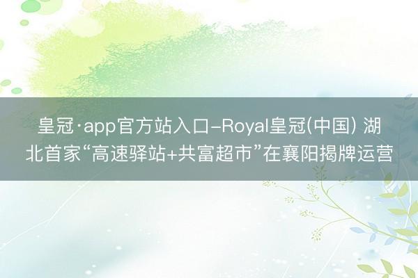 皇冠·app官方站入口-Royal皇冠(中国) 湖北首家“高速驿站+共富超市”在襄阳揭牌运营