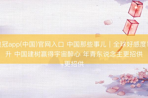 皇冠app(中国)官网入口 中国那些事儿｜全球好感度攀升 中国建树赢得宇宙醉心 年青东说念主更招供