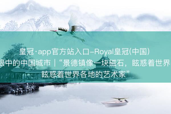 皇冠·app官方站入口-Royal皇冠(中国) 番邦东说念主眼中的中国城市｜“景德镇像一块磁石，眩惑着世界各地的艺术家”