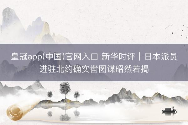皇冠app(中国)官网入口 新华时评｜日本派员进驻北约确实凿图谋昭然若揭