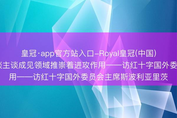皇冠·app官方站入口-Royal皇冠(中国) 专访｜中国在国外东谈主谈成见领域推崇着进攻作用——访红十字国外委员会主席斯波利亚里茨