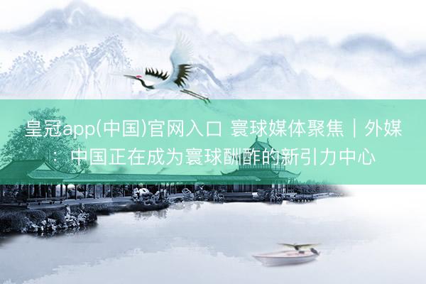 皇冠app(中国)官网入口 寰球媒体聚焦｜外媒：中国正在成为寰球酬酢的新引力中心