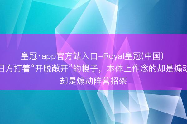 皇冠·app官方站入口-Royal皇冠(中国) 搪塞部：日方打着“开脱敞开”的幌子，本体上作念的却是煽动阵营招架