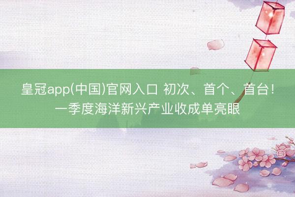 皇冠app(中国)官网入口 初次、首个、首台！一季度海洋新兴产业收成单亮眼