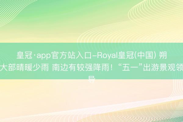 皇冠·app官方站入口-Royal皇冠(中国) 朔方大部晴暖少雨 南边有较强降雨！“五一”出游景观领导