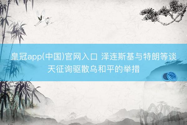 皇冠app(中国)官网入口 泽连斯基与特朗等谈天征询驱散乌和平的举措