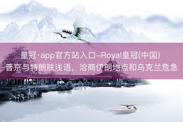 皇冠·app官方站入口-Royal皇冠(中国) 普京与特朗肤浅语，洽商伊朗地点和乌克兰危急
