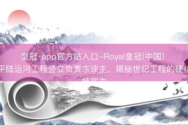 皇冠·app官方站入口-Royal皇冠(中国) 专访平陆运河工程竖立负责东谈主,揭秘世纪工程的硬核实力