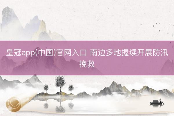 皇冠app(中国)官网入口 南边多地握续开展防汛挽救