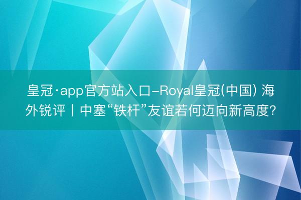 皇冠·app官方站入口-Royal皇冠(中国) 海外锐评丨中塞“铁杆”友谊若何迈向新高度？