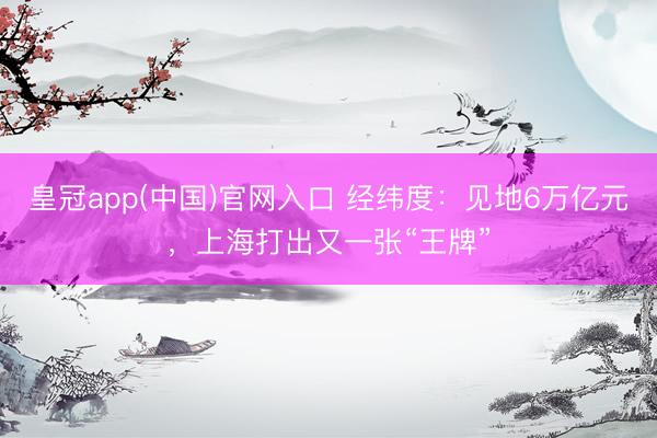 皇冠app(中国)官网入口 经纬度：见地6万亿元，上海打出又一张“王牌”