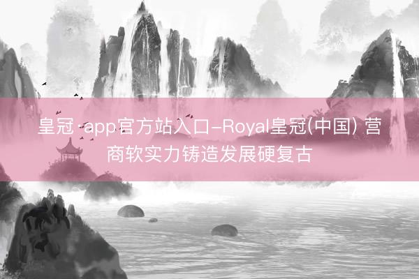 皇冠·app官方站入口-Royal皇冠(中国) 营商软实力铸造发展硬复古