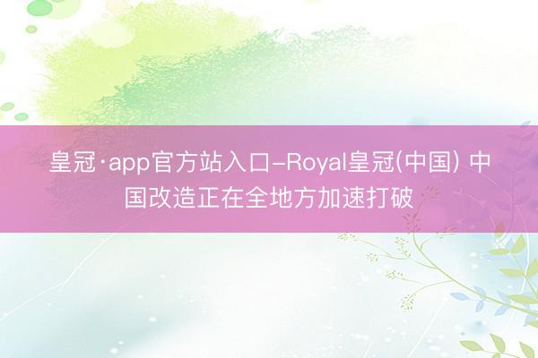 皇冠·app官方站入口-Royal皇冠(中国) 中国改造正在全地方加速打破