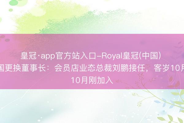 皇冠·app官方站入口-Royal皇冠(中国) 山姆中国更换董事长：会员店业态总裁刘鹏接任，客岁10月刚加入