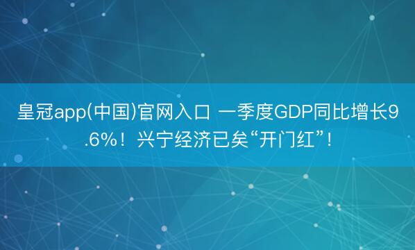 皇冠app(中国)官网入口 一季度GDP同比增长9.6%！兴宁经济已矣“开门红”！