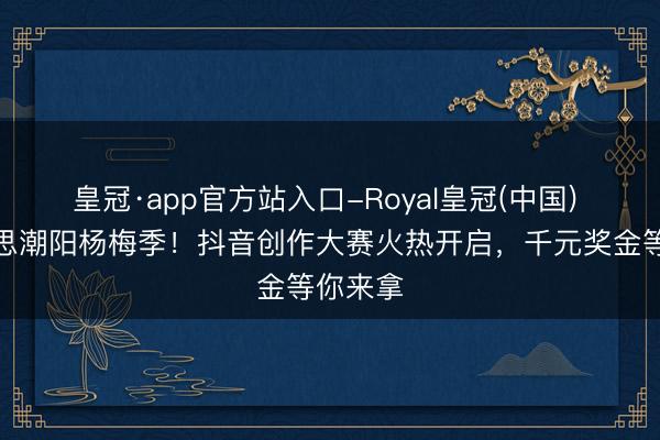 皇冠·app官方站入口-Royal皇冠(中国) 醉好意思潮阳杨梅季!抖音创作大赛火热开启,千元奖金等你来拿