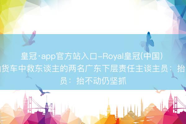 皇冠·app官方站入口-Royal皇冠(中国) 对话从漏油货车中救东谈主的两名广东下层责任主谈主员：抬不动仍坚抓