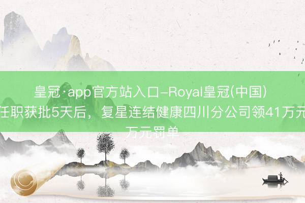 皇冠·app官方站入口-Royal皇冠(中国) 高管任职获批5天后，复星连结健康四川分公司领41万元罚单