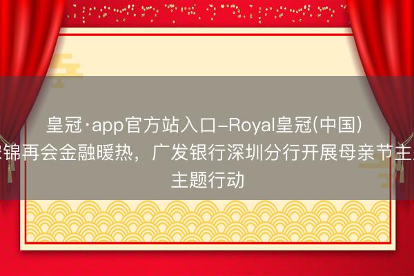 皇冠·app官方站入口-Royal皇冠(中国) 非遗宋锦再会金融暖热，广发银行深圳分行开展母亲节主题行动
