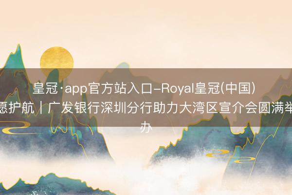 皇冠·app官方站入口-Royal皇冠(中国) 志愿护航｜广发银行深圳分行助力大湾区宣介会圆满举办