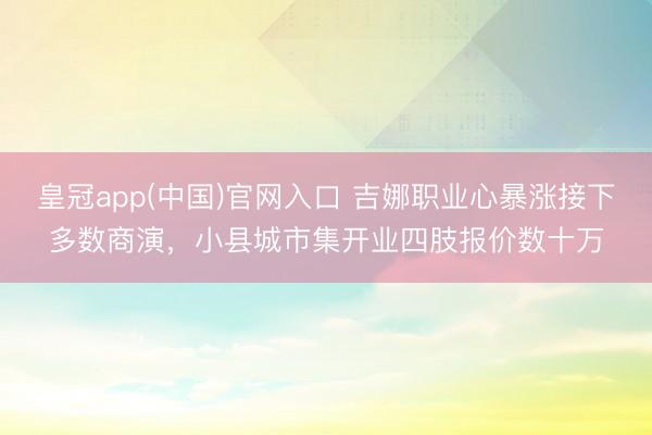 皇冠app(中国)官网入口 吉娜职业心暴涨接下多数商演，小县城市集开业四肢报价数十万