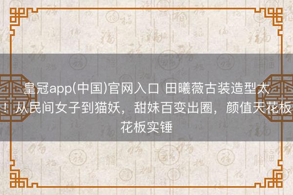 皇冠app(中国)官网入口 田曦薇古装造型太绝了!从民间女子到猫妖,甜妹百变出圈,颜值天花板实锤
