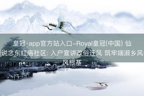 皇冠·app官方站入口-Royal皇冠(中国) 仙营街说念东红庙社区: 入户宣讲改俗迁风 筑牢端淑乡风根基