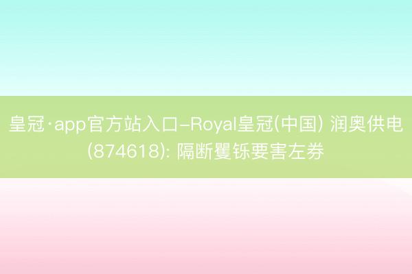 皇冠·app官方站入口-Royal皇冠(中国) 润奥供电(874618): 隔断矍铄要害左券