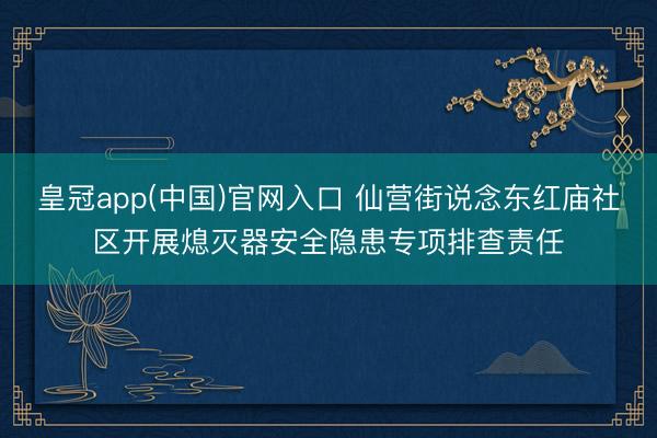 皇冠app(中国)官网入口 仙营街说念东红庙社区开展熄灭器安全隐患专项排查责任