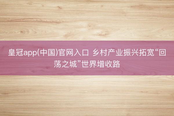 皇冠app(中国)官网入口 乡村产业振兴拓宽“回荡之城”世界增收路
