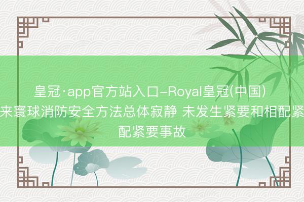 皇冠·app官方站入口-Royal皇冠(中国) 本年以来寰球消防安全方法总体寂静 未发生紧要和相配紧要事故