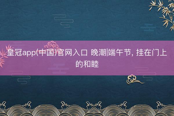 皇冠app(中国)官网入口 晚潮|端午节， 挂在门上的和睦