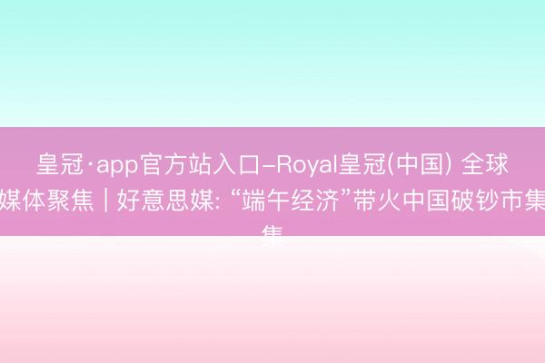 皇冠·app官方站入口-Royal皇冠(中国) 全球媒体聚焦 | 好意思媒: “端午经济”带火中国破钞市集