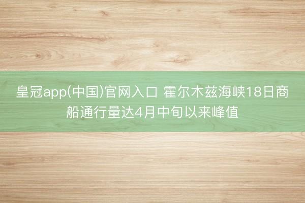 皇冠app(中国)官网入口 霍尔木兹海峡18日商船通行量达4月中旬以来峰值