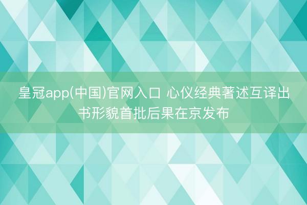 皇冠app(中国)官网入口 心仪经典著述互译出书形貌首批后果在京发布