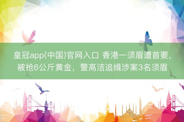 皇冠app(中国)官网入口 香港一须眉遭首要，被抢6公斤黄金，警高洁追缉涉案3名须眉
