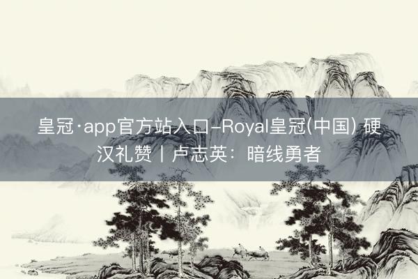 皇冠·app官方站入口-Royal皇冠(中国) 硬汉礼赞丨卢志英：暗线勇者