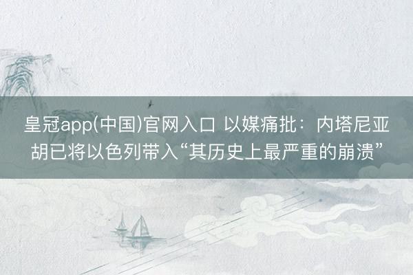 皇冠app(中国)官网入口 以媒痛批：内塔尼亚胡已将以色列带入“其历史上最严重的崩溃”