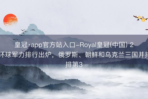 皇冠·app官方站入口-Royal皇冠(中国) 2026环球军力排行出炉,俄罗斯、朝鲜和乌克兰三国并排第3