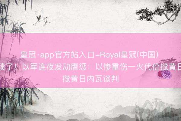 皇冠·app官方站入口-Royal皇冠(中国) 被万斯激愤了！以军连夜发动膺惩：以惨重伤一火代价搅黄日内瓦谈判