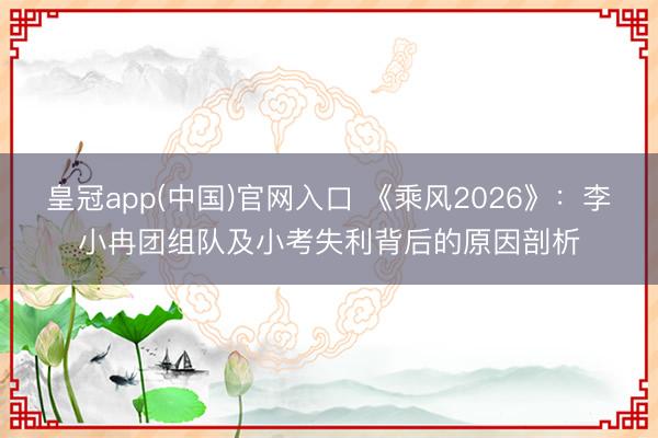 皇冠app(中国)官网入口 《乘风2026》：李小冉团组队及小考失利背后的原因剖析